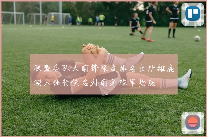 联盟各队大前锋深度排名出炉雄鹿湖人独行侠名列前茅绿军垫底
