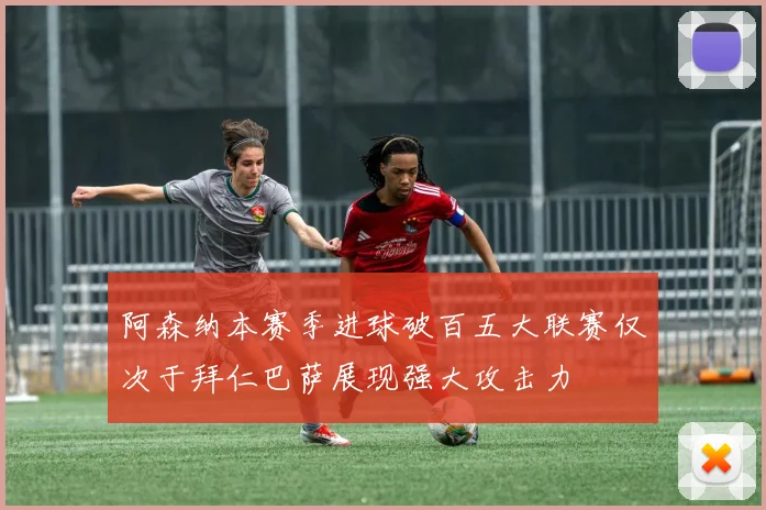 阿森纳本赛季进球破百五大联赛仅次于拜仁巴萨展现强大攻击力