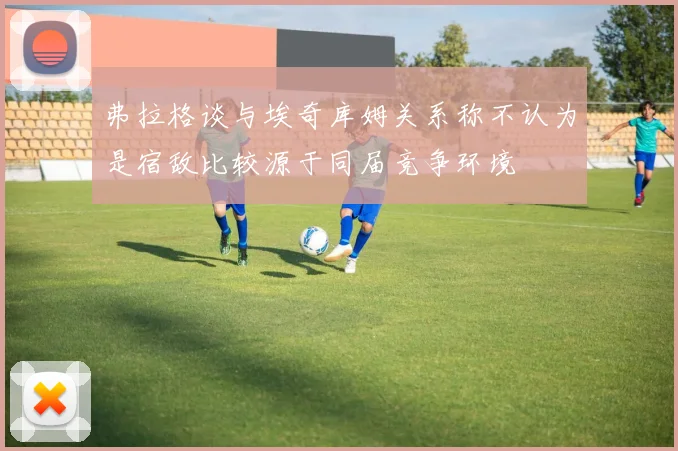 弗拉格谈与埃奇库姆关系称不认为是宿敌比较源于同届竞争环境