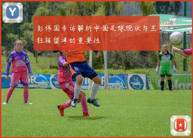 彭伟国专访解析中国足球现状与王钰栋留洋的重要性