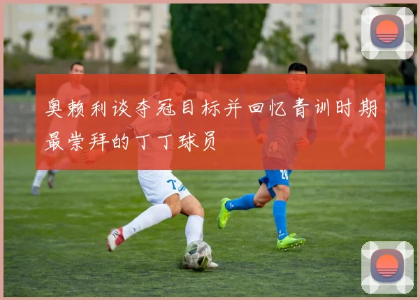 奥赖利谈夺冠目标并回忆青训时期最崇拜的丁丁球员