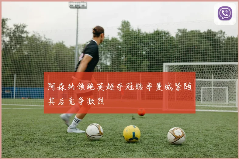 阿森纳领跑英超夺冠赔率曼城紧随其后竞争激烈