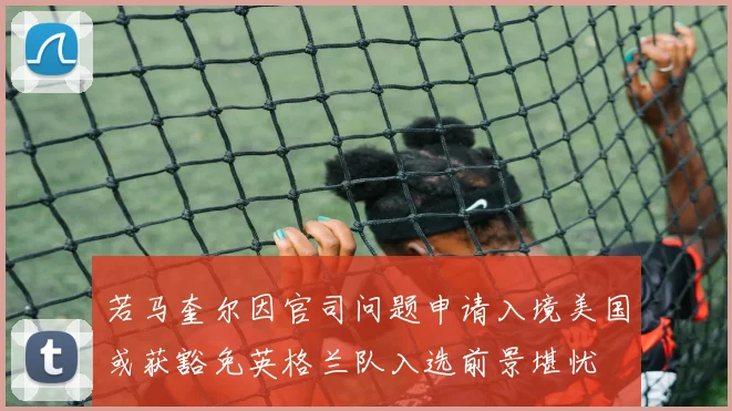 若马奎尔因官司问题申请入境美国或获豁免英格兰队入选前景堪忧