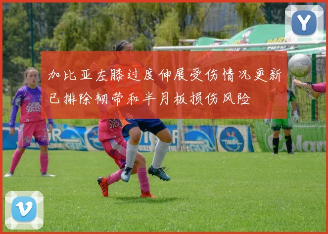 加比亚左膝过度伸展受伤情况更新已排除韧带和半月板损伤风险