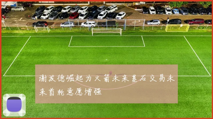 谢泼德崛起为火箭未来基石交易未来首轮意愿增强