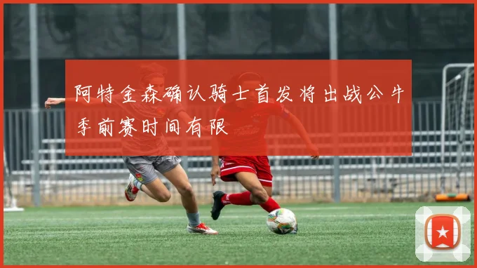 阿特金森确认骑士首发将出战公牛季前赛时间有限