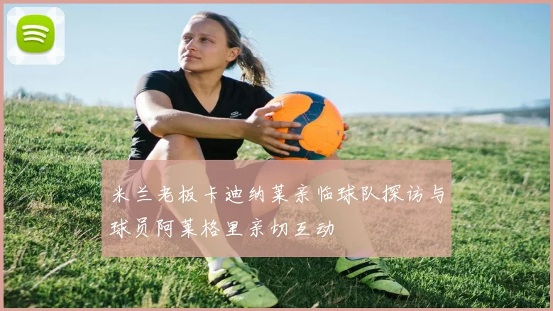 米兰老板卡迪纳莱亲临球队探访与球员阿莱格里亲切互动