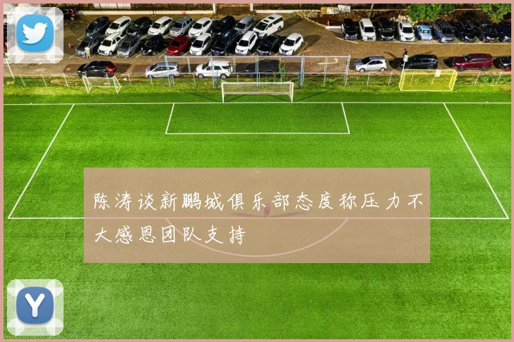 陈涛谈新鹏城俱乐部态度称压力不大感恩团队支持