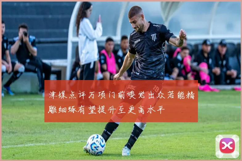 津媒点评万项门前嗅觉出众若能精雕细琢有望提升至更高水平