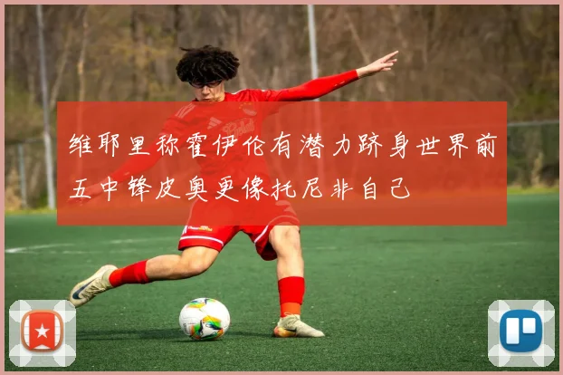 维耶里称霍伊伦有潜力跻身世界前五中锋皮奥更像托尼非自己