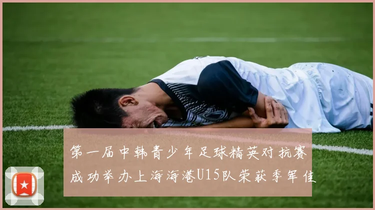 第一届中韩青少年足球精英对抗赛成功举办上海海港U15队荣获季军佳绩