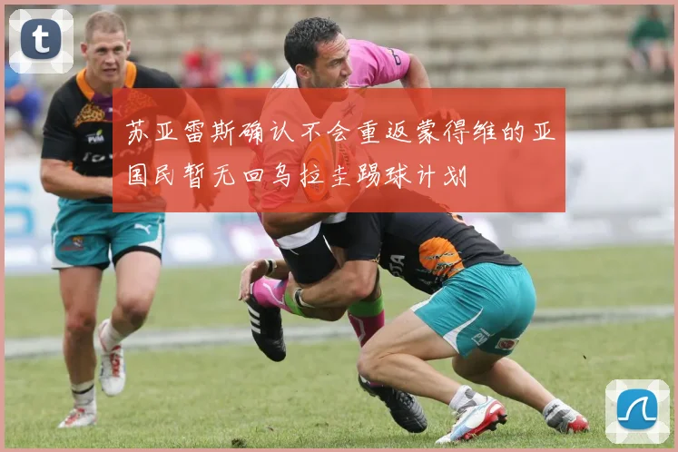 苏亚雷斯确认不会重返蒙得维的亚国民暂无回乌拉圭踢球计划