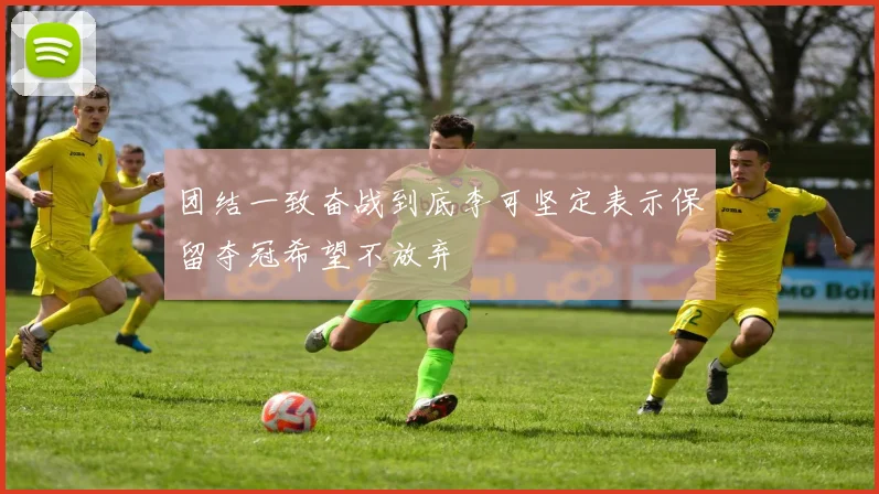 团结一致奋战到底李可坚定表示保留夺冠希望不放弃